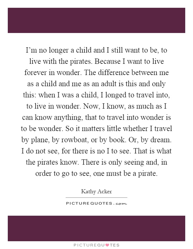 I'm no longer a child and I still want to be, to live with the pirates. Because I want to live forever in wonder. The difference between me as a child and me as an adult is this and only this: when I was a child, I longed to travel into, to live in wonder. Now, I know, as much as I can know anything, that to travel into wonder is to be wonder. So it matters little whether I travel by plane, by rowboat, or by book. Or, by dream. I do not see, for there is no I to see. That is what the pirates know. There is only seeing and, in order to go to see, one must be a pirate Picture Quote #1