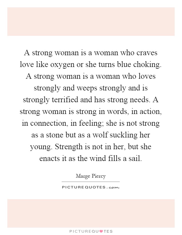 A strong woman is a woman who craves love like oxygen or she turns blue choking. A strong woman is a woman who loves strongly and weeps strongly and is strongly terrified and has strong needs. A strong woman is strong in words, in action, in connection, in feeling; she is not strong as a stone but as a wolf suckling her young. Strength is not in her, but she enacts it as the wind fills a sail Picture Quote #1