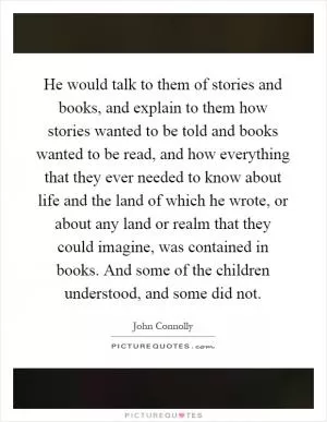 He would talk to them of stories and books, and explain to them how stories wanted to be told and books wanted to be read, and how everything that they ever needed to know about life and the land of which he wrote, or about any land or realm that they could imagine, was contained in books. And some of the children understood, and some did not Picture Quote #1
