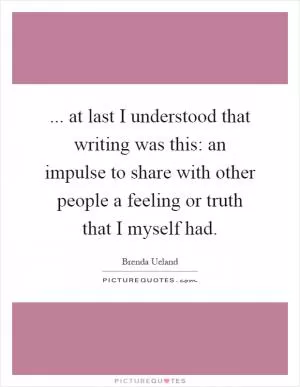 ... at last I understood that writing was this: an impulse to share with other people a feeling or truth that I myself had Picture Quote #1