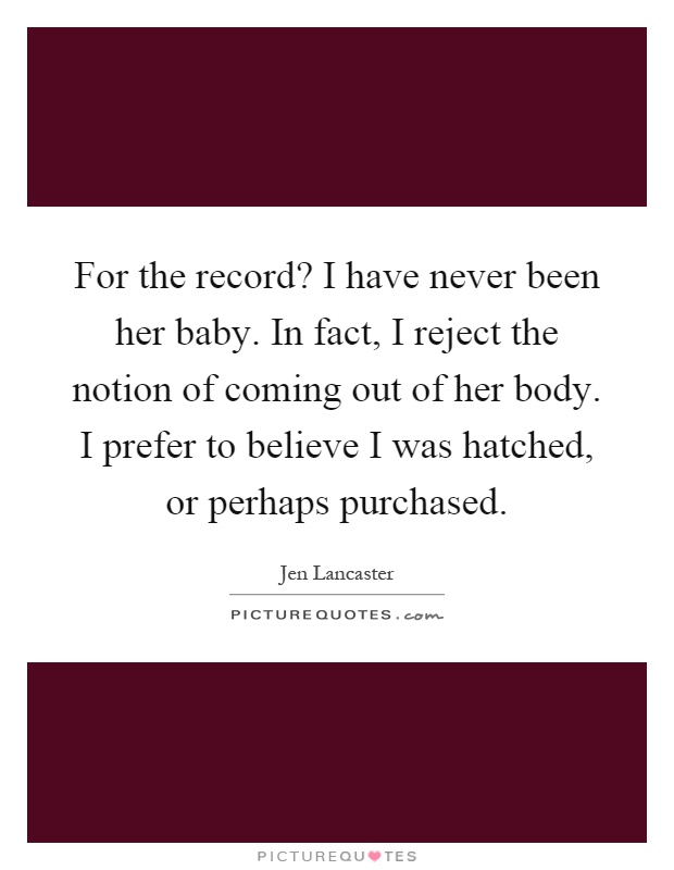For the record? I have never been her baby. In fact, I reject the notion of coming out of her body. I prefer to believe I was hatched, or perhaps purchased Picture Quote #1