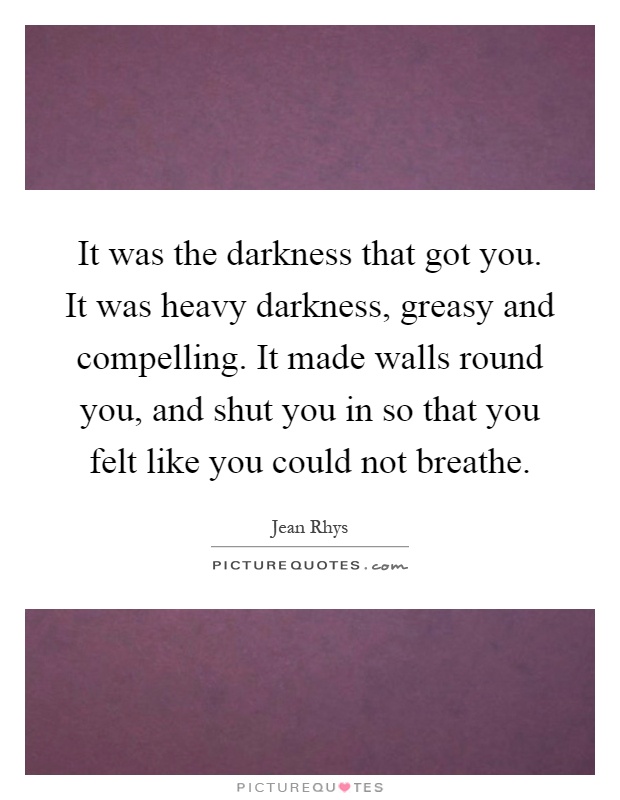 It was the darkness that got you. It was heavy darkness, greasy and compelling. It made walls round you, and shut you in so that you felt like you could not breathe Picture Quote #1