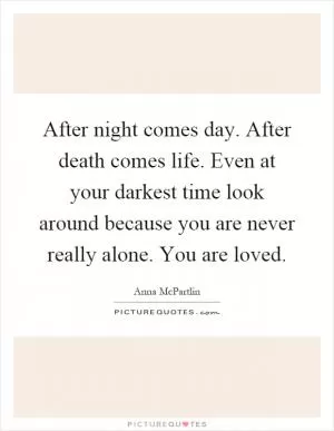 After night comes day. After death comes life. Even at your darkest time look around because you are never really alone. You are loved Picture Quote #1