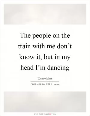The people on the train with me don’t know it, but in my head I’m dancing Picture Quote #1