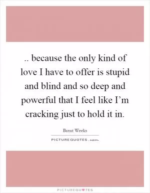 .. because the only kind of love I have to offer is stupid and blind and so deep and powerful that I feel like I’m cracking just to hold it in Picture Quote #1