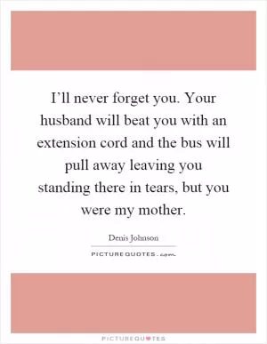 I’ll never forget you. Your husband will beat you with an extension cord and the bus will pull away leaving you standing there in tears, but you were my mother Picture Quote #1