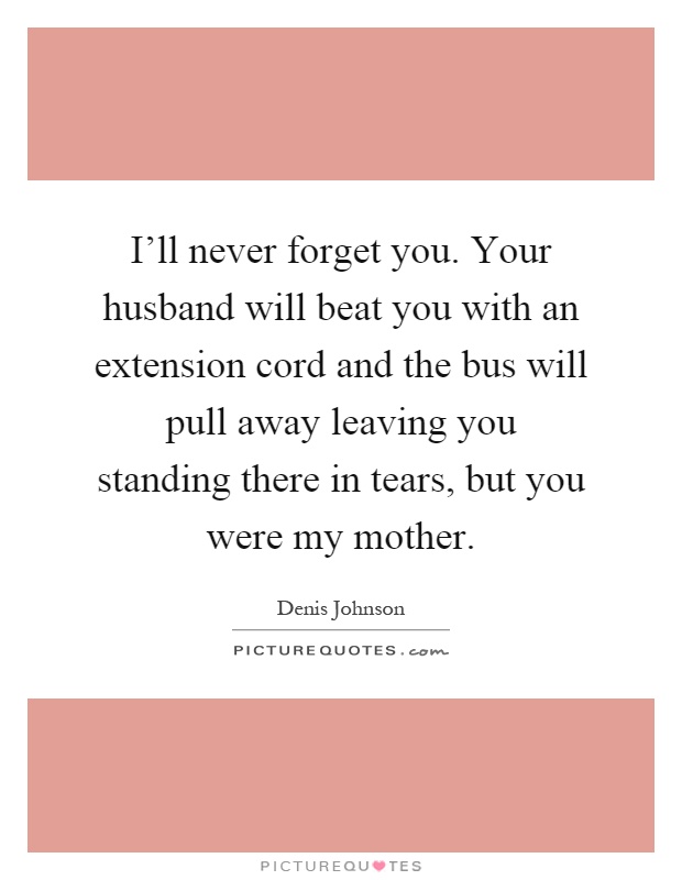 I'll never forget you. Your husband will beat you with an extension cord and the bus will pull away leaving you standing there in tears, but you were my mother Picture Quote #1