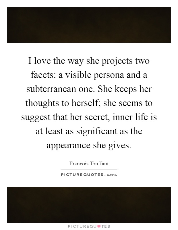 I love the way she projects two facets: a visible persona and a subterranean one. She keeps her thoughts to herself; she seems to suggest that her secret, inner life is at least as significant as the appearance she gives Picture Quote #1