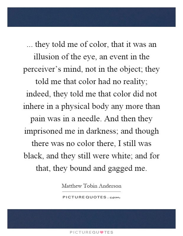 ... they told me of color, that it was an illusion of the eye, an event in the perceiver's mind, not in the object; they told me that color had no reality; indeed, they told me that color did not inhere in a physical body any more than pain was in a needle. And then they imprisoned me in darkness; and though there was no color there, I still was black, and they still were white; and for that, they bound and gagged me Picture Quote #1