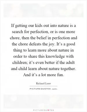 If getting our kids out into nature is a search for perfection, or is one more chore, then the belief in perfection and the chore defeats the joy. It’s a good thing to learn more about nature in order to share this knowledge with children; it’s even better if the adult and child learn about nature together. And it’s a lot more fun Picture Quote #1