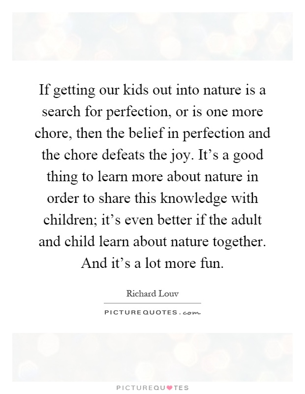 If getting our kids out into nature is a search for perfection, or is one more chore, then the belief in perfection and the chore defeats the joy. It's a good thing to learn more about nature in order to share this knowledge with children; it's even better if the adult and child learn about nature together. And it's a lot more fun Picture Quote #1