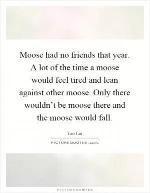 Moose had no friends that year. A lot of the time a moose would feel tired and lean against other moose. Only there wouldn’t be moose there and the moose would fall Picture Quote #1