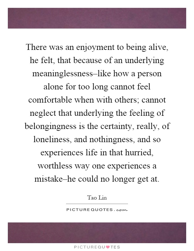 There was an enjoyment to being alive, he felt, that because of an underlying meaninglessness–like how a person alone for too long cannot feel comfortable when with others; cannot neglect that underlying the feeling of belongingness is the certainty, really, of loneliness, and nothingness, and so experiences life in that hurried, worthless way one experiences a mistake–he could no longer get at Picture Quote #1