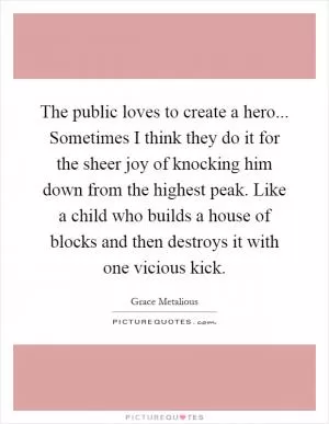 The public loves to create a hero... Sometimes I think they do it for the sheer joy of knocking him down from the highest peak. Like a child who builds a house of blocks and then destroys it with one vicious kick Picture Quote #1