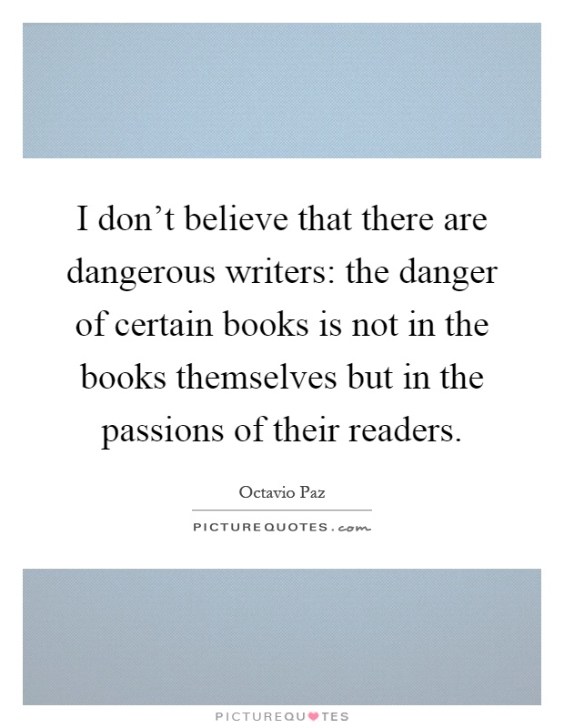 I don't believe that there are dangerous writers: the danger of certain books is not in the books themselves but in the passions of their readers Picture Quote #1