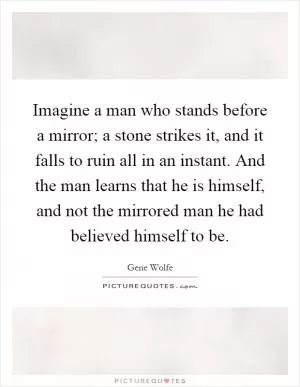 Imagine a man who stands before a mirror; a stone strikes it, and it falls to ruin all in an instant. And the man learns that he is himself, and not the mirrored man he had believed himself to be Picture Quote #1
