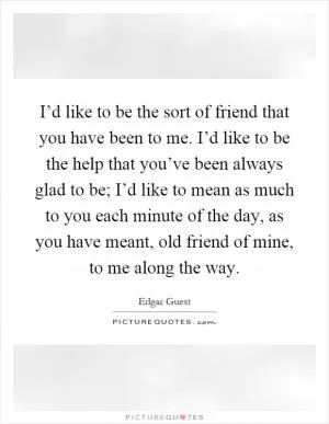 I’d like to be the sort of friend that you have been to me. I’d like to be the help that you’ve been always glad to be; I’d like to mean as much to you each minute of the day, as you have meant, old friend of mine, to me along the way Picture Quote #1