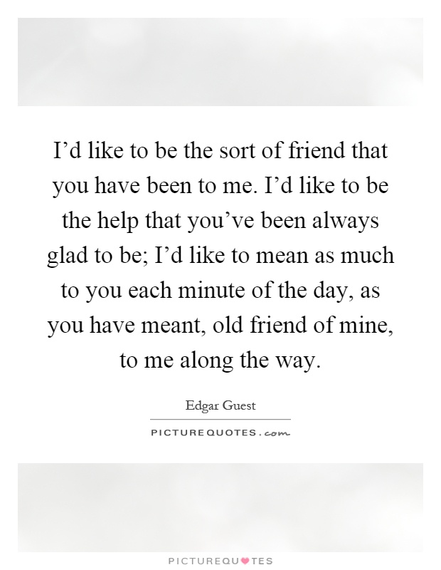 I'd like to be the sort of friend that you have been to me. I'd like to be the help that you've been always glad to be; I'd like to mean as much to you each minute of the day, as you have meant, old friend of mine, to me along the way Picture Quote #1