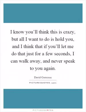 I know you’ll think this is crazy, but all I want to do is hold you, and I think that if you’ll let me do that just for a few seconds, I can walk away, and never speak to you again Picture Quote #1