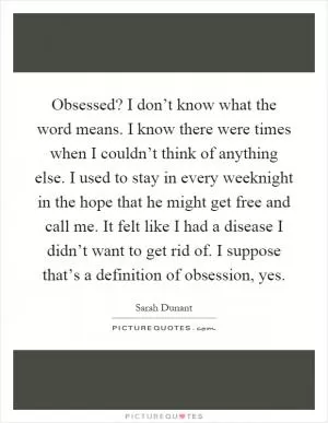 Obsessed? I don’t know what the word means. I know there were times when I couldn’t think of anything else. I used to stay in every weeknight in the hope that he might get free and call me. It felt like I had a disease I didn’t want to get rid of. I suppose that’s a definition of obsession, yes Picture Quote #1