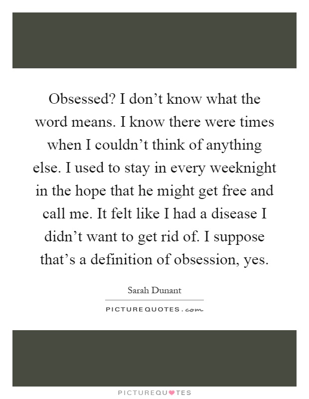 Obsessed? I don't know what the word means. I know there were times when I couldn't think of anything else. I used to stay in every weeknight in the hope that he might get free and call me. It felt like I had a disease I didn't want to get rid of. I suppose that's a definition of obsession, yes Picture Quote #1