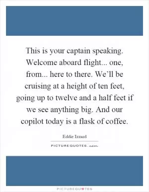 This is your captain speaking. Welcome aboard flight... one, from... here to there. We’ll be cruising at a height of ten feet, going up to twelve and a half feet if we see anything big. And our copilot today is a flask of coffee Picture Quote #1