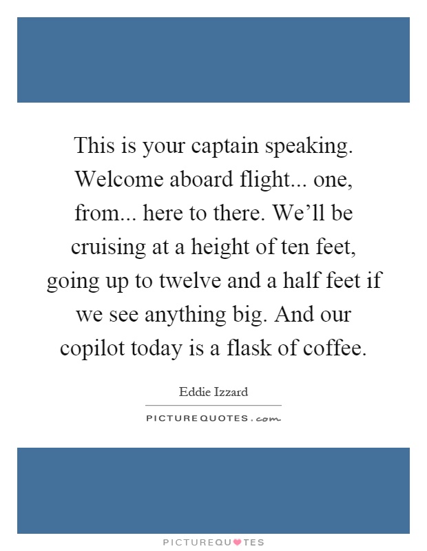 This is your captain speaking. Welcome aboard flight... one, from... here to there. We'll be cruising at a height of ten feet, going up to twelve and a half feet if we see anything big. And our copilot today is a flask of coffee Picture Quote #1