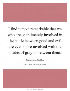 I find it most remarkable that we who are so intimately involved in the battle between good and evil are even more involved with the shades of gray in between them Picture Quote #1