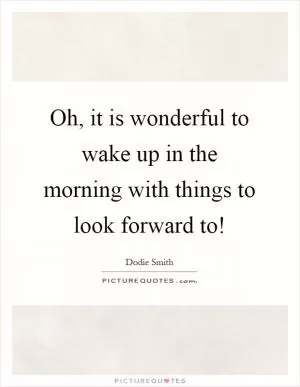 Oh, it is wonderful to wake up in the morning with things to look forward to! Picture Quote #1