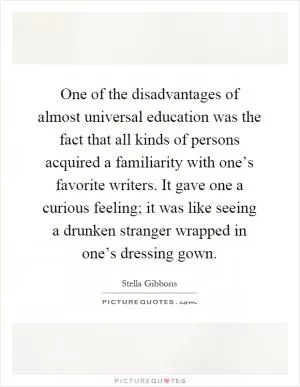 One of the disadvantages of almost universal education was the fact that all kinds of persons acquired a familiarity with one’s favorite writers. It gave one a curious feeling; it was like seeing a drunken stranger wrapped in one’s dressing gown Picture Quote #1