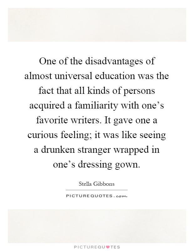 One of the disadvantages of almost universal education was the fact that all kinds of persons acquired a familiarity with one's favorite writers. It gave one a curious feeling; it was like seeing a drunken stranger wrapped in one's dressing gown Picture Quote #1