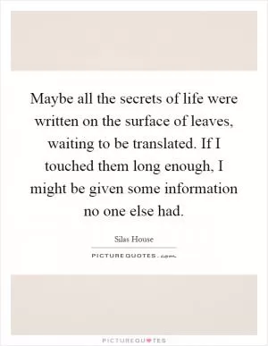 Maybe all the secrets of life were written on the surface of leaves, waiting to be translated. If I touched them long enough, I might be given some information no one else had Picture Quote #1