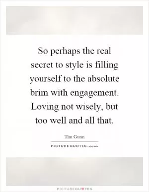 So perhaps the real secret to style is filling yourself to the absolute brim with engagement. Loving not wisely, but too well and all that Picture Quote #1