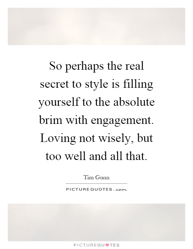 So perhaps the real secret to style is filling yourself to the absolute brim with engagement. Loving not wisely, but too well and all that Picture Quote #1