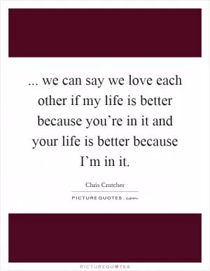 ... we can say we love each other if my life is better because you’re in it and your life is better because I’m in it Picture Quote #1