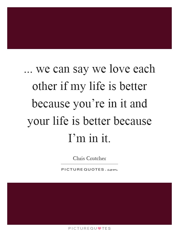 ... we can say we love each other if my life is better because you're in it and your life is better because I'm in it Picture Quote #1