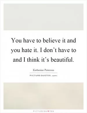 You have to believe it and you hate it. I don’t have to and I think it’s beautiful Picture Quote #1