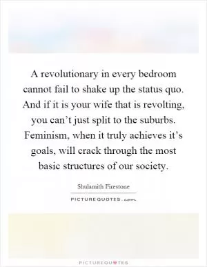 A revolutionary in every bedroom cannot fail to shake up the status quo. And if it is your wife that is revolting, you can’t just split to the suburbs. Feminism, when it truly achieves it’s goals, will crack through the most basic structures of our society Picture Quote #1