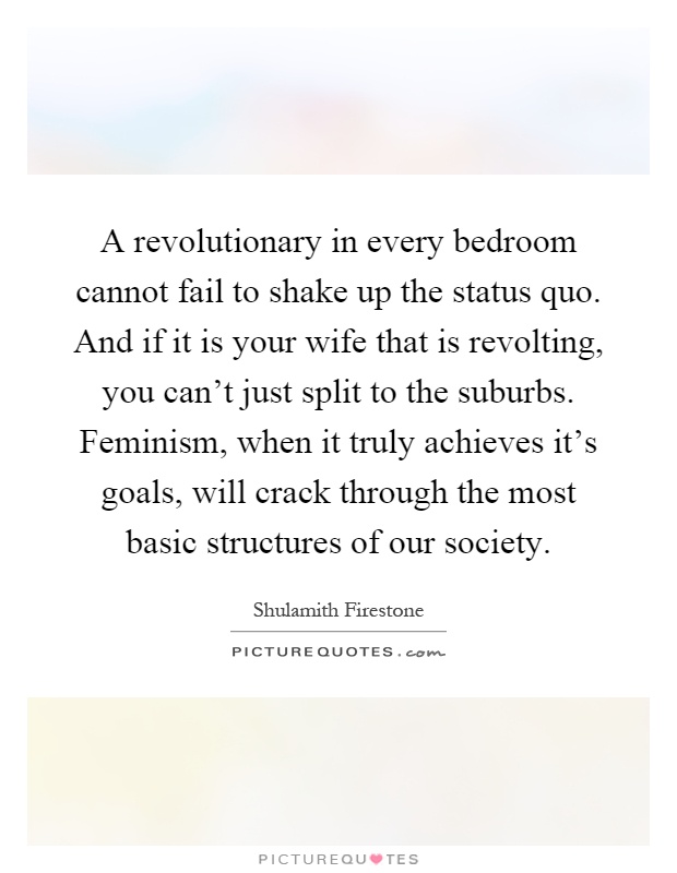A revolutionary in every bedroom cannot fail to shake up the status quo. And if it is your wife that is revolting, you can't just split to the suburbs. Feminism, when it truly achieves it's goals, will crack through the most basic structures of our society Picture Quote #1
