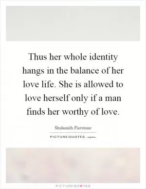 Thus her whole identity hangs in the balance of her love life. She is allowed to love herself only if a man finds her worthy of love Picture Quote #1