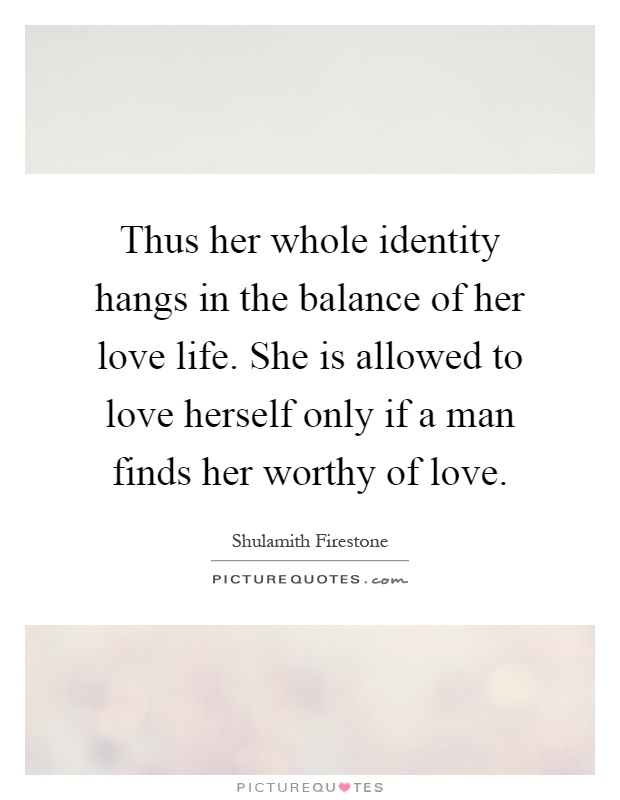 Thus her whole identity hangs in the balance of her love life. She is allowed to love herself only if a man finds her worthy of love Picture Quote #1