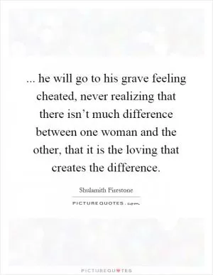 ... he will go to his grave feeling cheated, never realizing that there isn’t much difference between one woman and the other, that it is the loving that creates the difference Picture Quote #1