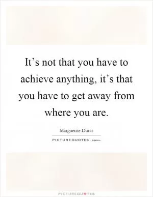 It’s not that you have to achieve anything, it’s that you have to get away from where you are Picture Quote #1