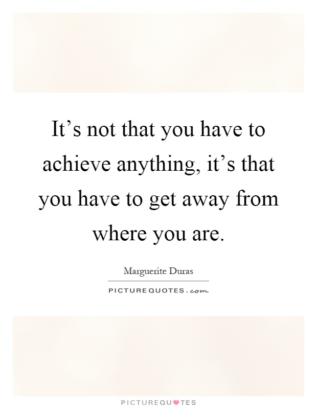 It's not that you have to achieve anything, it's that you have to get away from where you are Picture Quote #1