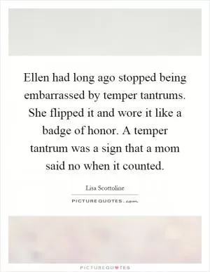 Ellen had long ago stopped being embarrassed by temper tantrums. She flipped it and wore it like a badge of honor. A temper tantrum was a sign that a mom said no when it counted Picture Quote #1