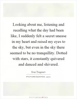 Looking about me, listening and recalling what the day had been like, I suddenly felt a secret unease in my heart and raised my eyes to the sky, but even in the sky there seemed to be no tranquillity. Dotted with stars, it constantly quivered and danced and shivered Picture Quote #1