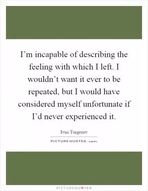 I’m incapable of describing the feeling with which I left. I wouldn’t want it ever to be repeated, but I would have considered myself unfortunate if I’d never experienced it Picture Quote #1