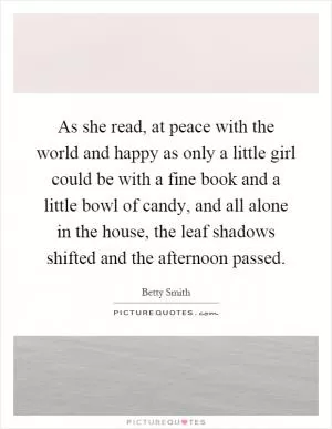 As she read, at peace with the world and happy as only a little girl could be with a fine book and a little bowl of candy, and all alone in the house, the leaf shadows shifted and the afternoon passed Picture Quote #1