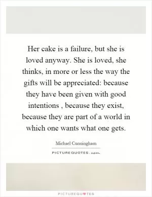 Her cake is a failure, but she is loved anyway. She is loved, she thinks, in more or less the way the gifts will be appreciated: because they have been given with good intentions, because they exist, because they are part of a world in which one wants what one gets Picture Quote #1