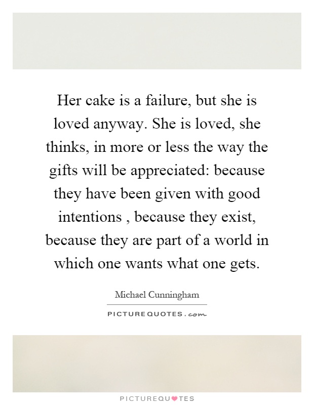 Her cake is a failure, but she is loved anyway. She is loved, she thinks, in more or less the way the gifts will be appreciated: because they have been given with good intentions, because they exist, because they are part of a world in which one wants what one gets Picture Quote #1